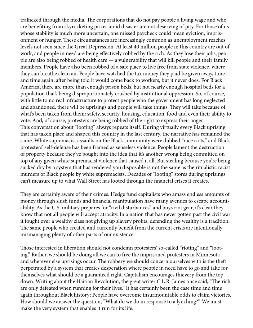 trafficked through the media. The corporations that do not pay people a living wage and who
are benefiting from skyrocketing prices amid disaster are not deserving of pity. For those of us
whose stability is much more uncertain, one missed paycheck could mean eviction, impris-
onment or hunger. These circumstances are increasingly common as unemployment reaches
levels not seen since the Great Depression. At least 40 million people in this country are out of
work, and people in need are being effectively robbed by the rich. As they lose their jobs, peo-
ple are also being robbed of health care — a vulnerability that will kill people and their family
members. People have also been robbed of a safe place to live free from state violence, where
they can breathe clean air. People have watched the tax money they paid be given away, time
and time again, after being told it would come back to workers, but it never does. For Black
America, there are more than enough prison beds, but not nearly enough hospital beds for a
population that’s being disproportionately crushed by institutional oppression. So, of course,
with little to no real infrastructure to protect people who the government has long neglected
and abandoned, there will be uprisings and people will take things. They will take because of
what's been taken from them: safety, security, housing, education, food and even their ability to
vote. And, of course, protesters are being robbed of the right to express their anger.

‘This conversation about “looting” always repeats itself. During virtually every Black uprising
that has taken place and shaped this country in the last century, the narrative has remained the
same. White supremacist assaults on the Black community were dubbed “race riots,’ and Black
protesters’ self-defense has been framed as senseless violence. People lament the destruction
of property because they've bought into the idea that it’s another wrong being committed on
top of any given white supremacist violence that caused it all. But stealing because you're being
sucked dry by a system that has rendered you disposable is not the same as the ritualistic racist
murders of Black people by white supremacists. Decades of “looting” stores during uprisings
can't measure up to what Wall Street has looted through the financial crises it creates.

‘They are certainly aware of their crimes. Hedge fund capitalists who amass endless amounts of
money through slush funds and financial manipulation have many avenues to escape account
ability. As the U.S. military prepares for “civil disturbances” and buys riot gear, it’s clear they
know that not all people will accept atrocity. In a nation that has never gotten past the civil war
it fought over a wealthy class not giving up slavery profits, defending the wealthy is a tradition.
‘The same people who created and currently benefit from the current crisis are intentionally
mismanaging plenty of other parts of our existence.

‘Those interested in liberation should not condemn protesters’ so-called “rioting” and “loot-
ing” Rather, we should be doing all we can to free the imprisoned protesters in Minnesota

and wherever else uprisings occur. The robbery we should concern ourselves with is the theft
perpetrated by a system that creates desperation where people in need have to go and take for
themselves what should be a guaranteed right. Capitalism encourages thievery from the top
down. Writing about the Haitian Revolution, the great writer C.L.R. James once said, “The rich
are only defeated when running for their lives.” It has certainly been the case time and time
again throughout Black history: People have overcome insurmountable odds to claim victories.
How should we answer the question, “What do we do in response to a lynching?” We must
make the very system that enables it run for its life.
